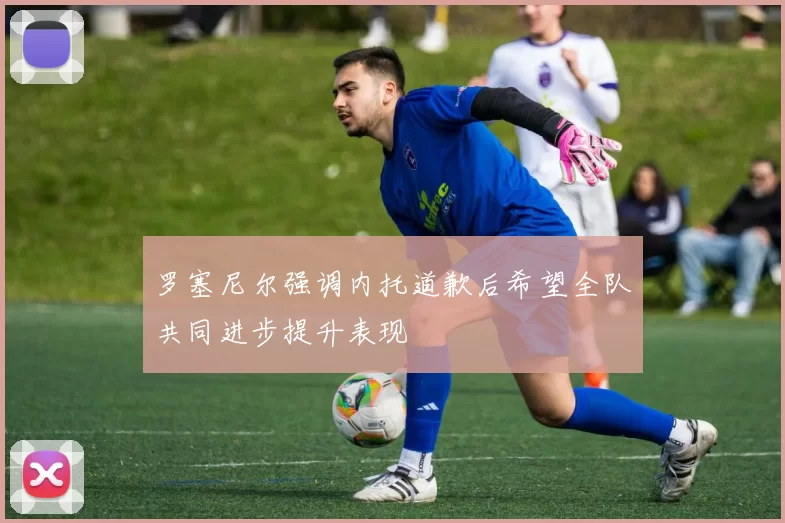 罗塞尼尔强调内托道歉后希望全队共同进步提升表现