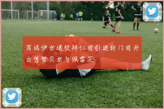 若诺伊尔退役拜仁将引进新门将并出售努贝尔与佩雷茨