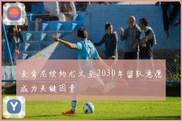 麦肯尼续约尤文至2030年留队意愿成为关键因素