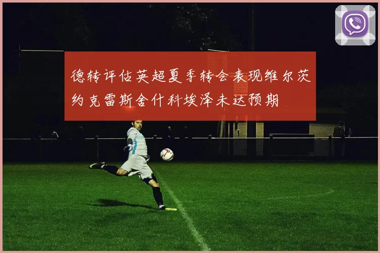德转评估英超夏季转会表现维尔茨约克雷斯舍什科埃泽未达预期