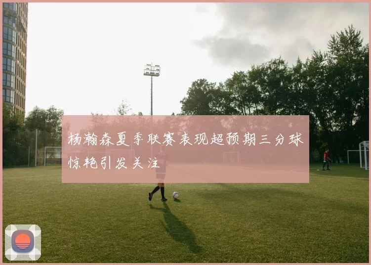 杨瀚森夏季联赛表现超预期三分球惊艳引发关注