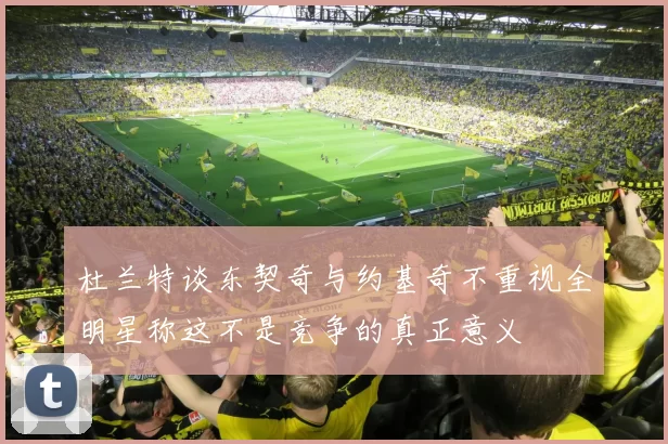 杜兰特谈东契奇与约基奇不重视全明星称这不是竞争的真正意义