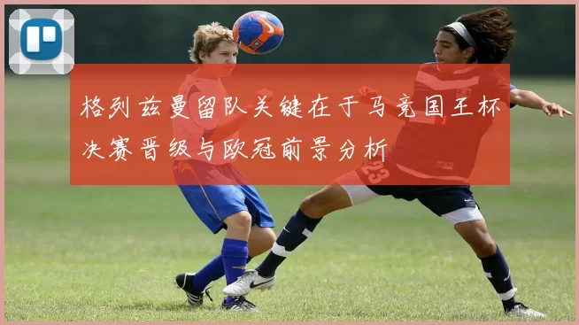 格列兹曼留队关键在于马竞国王杯决赛晋级与欧冠前景分析