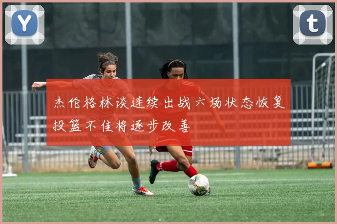 杰伦格林谈连续出战六场状态恢复投篮不佳将逐步改善