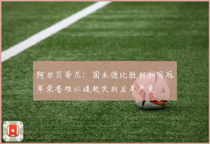 阿尔贝蒂尼：国米德比胜利如同冠军荣誉难以追赶失利后果严重