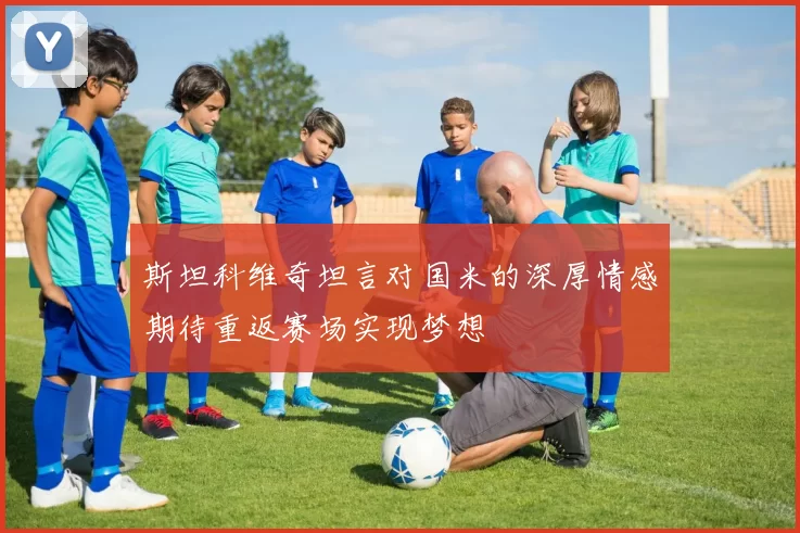 斯坦科维奇坦言对国米的深厚情感期待重返赛场实现梦想