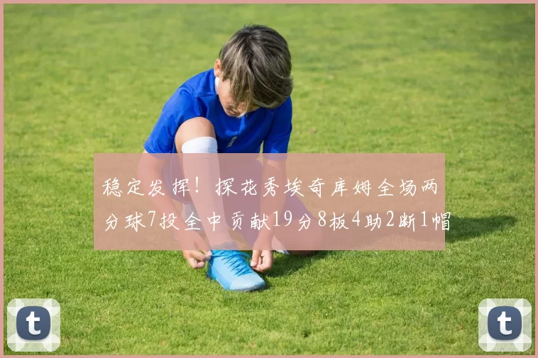稳定发挥！探花秀埃奇库姆全场两分球7投全中贡献19分8板4助2断1帽