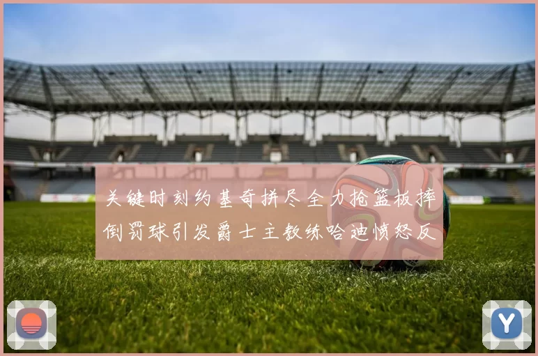 关键时刻约基奇拼尽全力抢篮板摔倒罚球引发爵士主教练哈迪愤怒反应