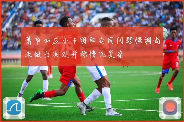 萧华回应小卡阴阳合同问题强调尚未做出决定并称情况复杂
