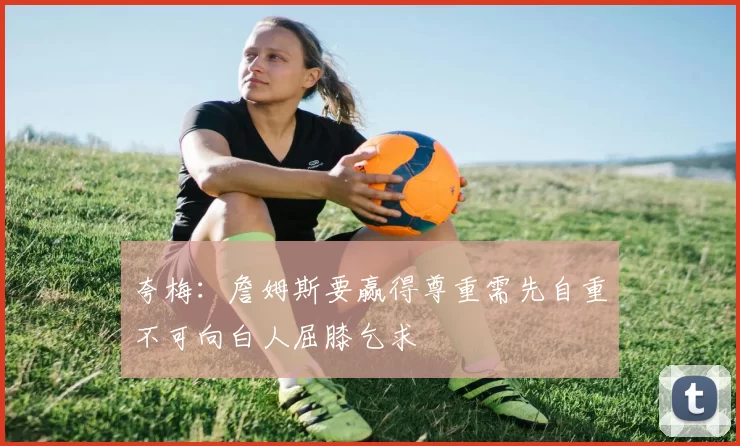 夸梅：詹姆斯要赢得尊重需先自重不可向白人屈膝乞求