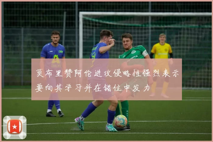 莫布里赞阿伦进攻侵略性强烈表示要向其学习并在错位中发力