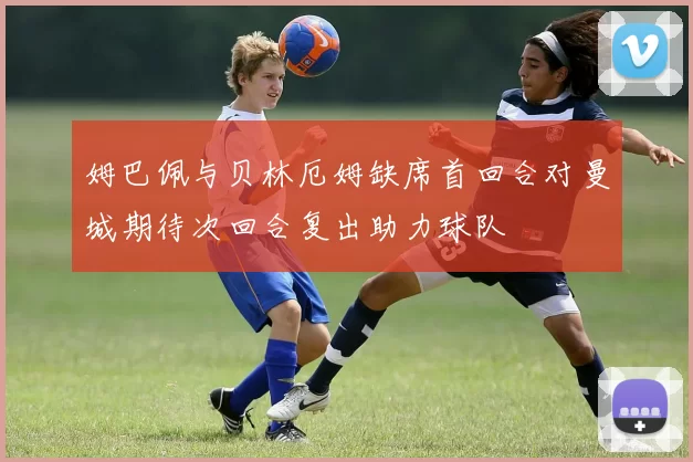 姆巴佩与贝林厄姆缺席首回合对曼城期待次回合复出助力球队