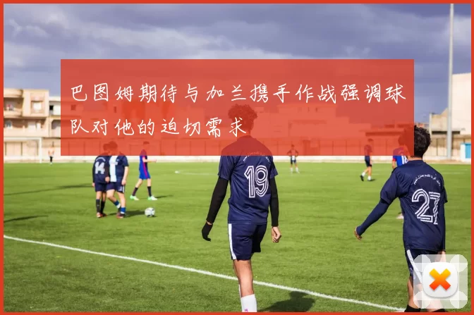 巴图姆期待与加兰携手作战强调球队对他的迫切需求