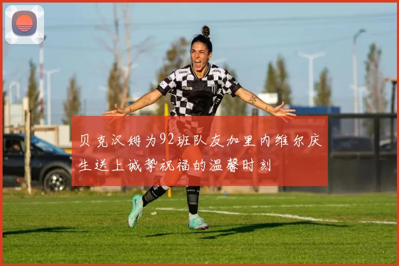 贝克汉姆为92班队友加里内维尔庆生送上诚挚祝福的温馨时刻