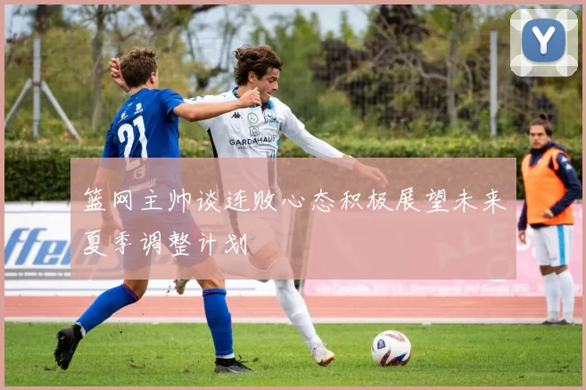 篮网主帅谈连败心态积极展望未来夏季调整计划