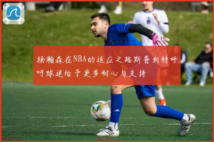 杨瀚森在NBA的适应之路斯普利特呼吁球迷给予更多耐心与支持