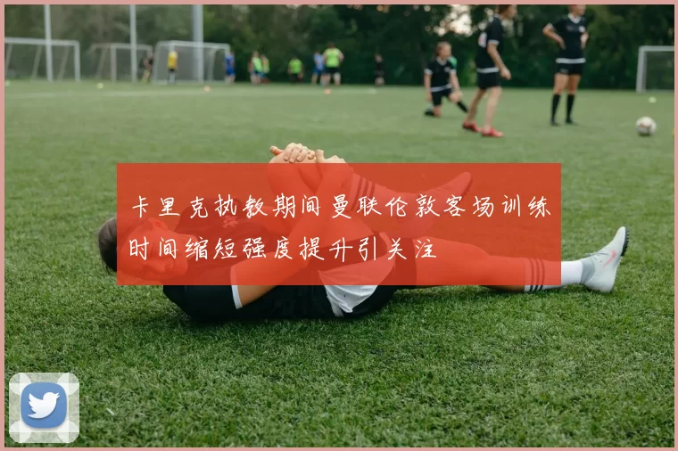 卡里克执教期间曼联伦敦客场训练时间缩短强度提升引关注