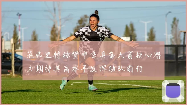 范弗里特称赞申京具备火箭核心潜力期待其高水平发挥助队前行