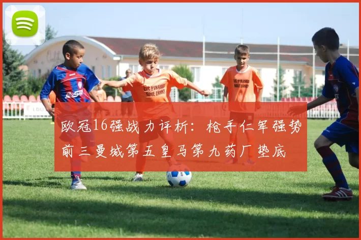 欧冠16强战力评析：枪手仁军强势前三曼城第五皇马第九药厂垫底
