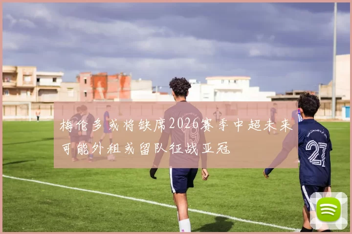 梅伦多或将缺席2026赛季中超未来可能外租或留队征战亚冠