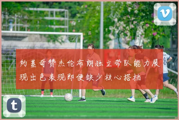 约基奇赞杰伦布朗独立带队能力展现出色表现即便缺少核心搭档