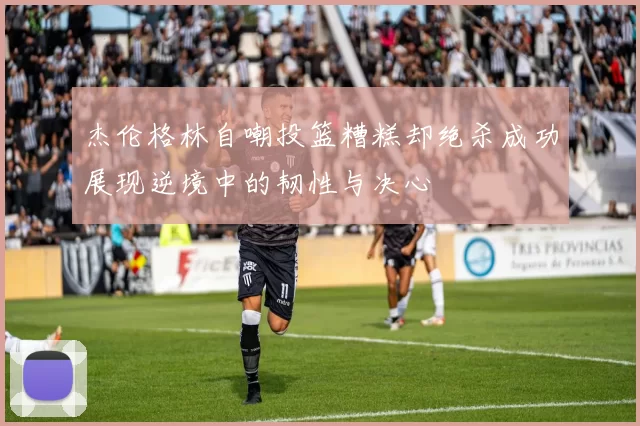 杰伦格林自嘲投篮糟糕却绝杀成功展现逆境中的韧性与决心