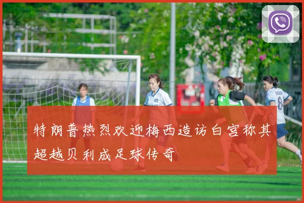 特朗普热烈欢迎梅西造访白宫称其超越贝利成足球传奇