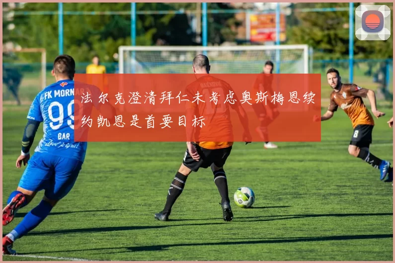 法尔克澄清拜仁未考虑奥斯梅恩续约凯恩是首要目标